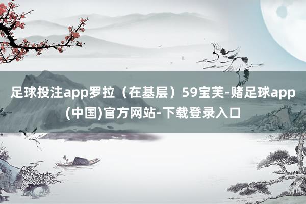 足球投注app罗拉(在基层)59宝芙-赌足球app(中国)官方网站-下载登录入口