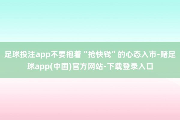 足球投注app不要抱着“抢快钱”的心态入市-赌足球app(中国)官方网站-下载登录入口