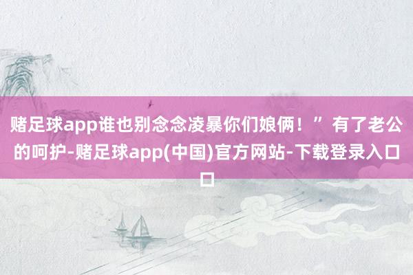 赌足球app谁也别念念凌暴你们娘俩!” 有了老公的呵护-赌足球app(中国)官方网站-下载登录入口