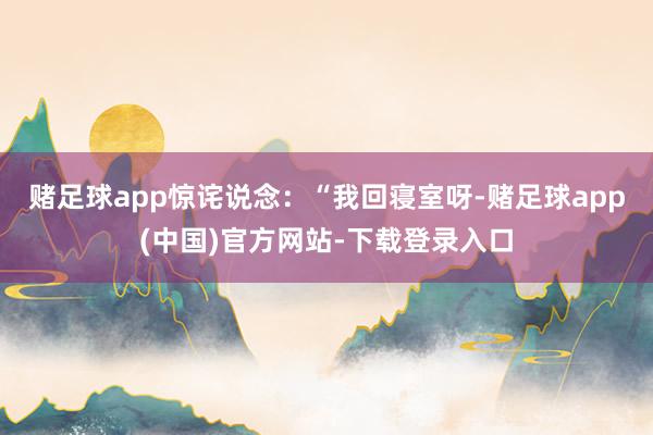 赌足球app惊诧说念:“我回寝室呀-赌足球app(中国)官方网站-下载登录入口