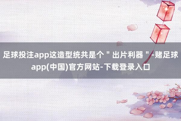 足球投注app这造型统共是个"出片利器"-赌足球app(中国)官方网站-下载登录入口