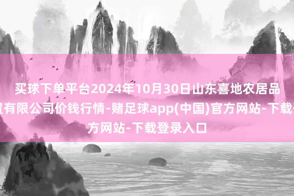 买球下单平台2024年10月30日山东喜地农居品市集处置有限公司价钱行情-赌足球app(中国)官方网站-下载登录入口