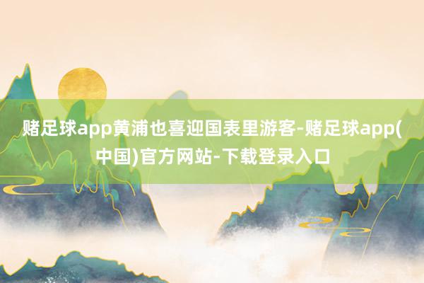 赌足球app黄浦也喜迎国表里游客-赌足球app(中国)官方网站-下载登录入口