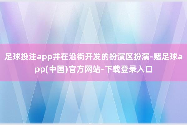 足球投注app并在沿街开发的扮演区扮演-赌足球app(中国)官方网站-下载登录入口