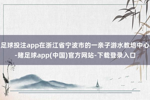 足球投注app在浙江省宁波市的一亲子游水教培中心-赌足球app(中国)官方网站-下载登录入口