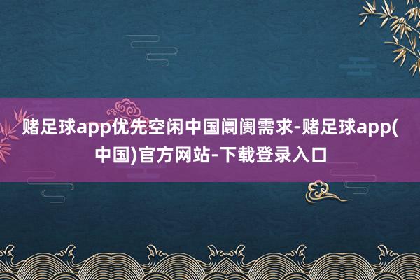 赌足球app优先空闲中国阛阓需求-赌足球app(中国)官方网站-下载登录入口