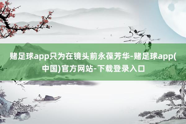 赌足球app只为在镜头前永葆芳华-赌足球app(中国)官方网站-下载登录入口