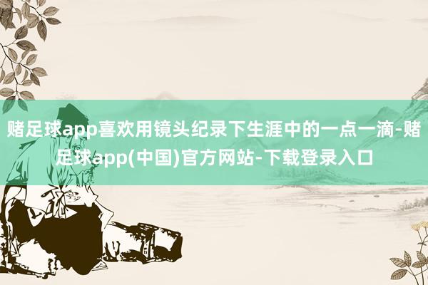 赌足球app喜欢用镜头纪录下生涯中的一点一滴-赌足球app(中国)官方网站-下载登录入口