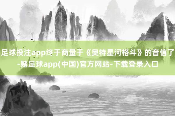 足球投注app终于商量于《奥特星河格斗》的音信了-赌足球app(中国)官方网站-下载登录入口