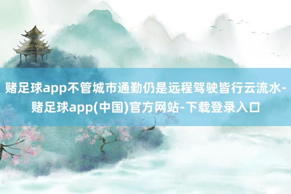 赌足球app不管城市通勤仍是远程驾驶皆行云流水-赌足球app(中国)官方网站-下载登录入口