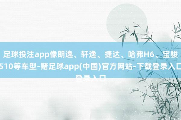 足球投注app像朗逸、轩逸、捷达、哈弗H6、宝骏510等车型-赌足球app(中国)官方网站-下载登录入口