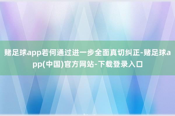 赌足球app若何通过进一步全面真切纠正-赌足球app(中国)官方网站-下载登录入口