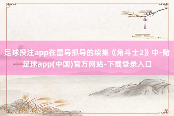 足球投注app在雷导抓导的续集《角斗士2》中-赌足球app(中国)官方网站-下载登录入口