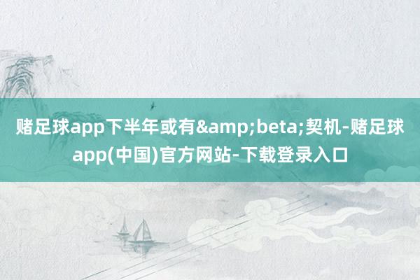 赌足球app下半年或有&beta;契机-赌足球app(中国)官方网站-下载登录入口
