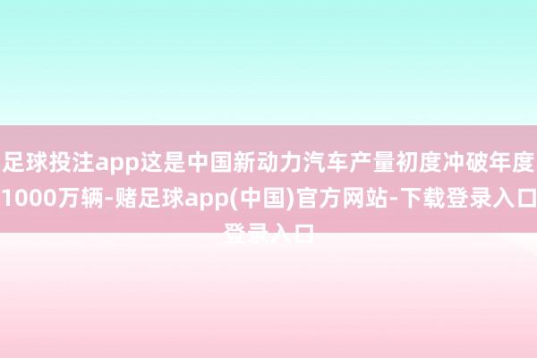 足球投注app这是中国新动力汽车产量初度冲破年度1000万辆-赌足球app(中国)官方网站-下载登录入口
