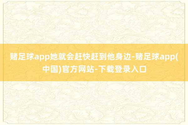 赌足球app她就会赶快赶到他身边-赌足球app(中国)官方网站-下载登录入口