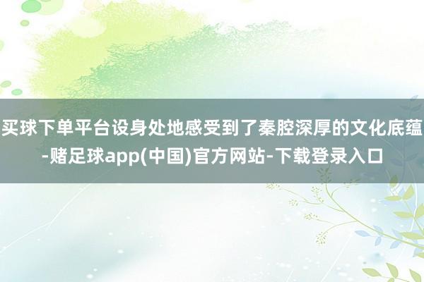 买球下单平台设身处地感受到了秦腔深厚的文化底蕴-赌足球app(中国)官方网站-下载登录入口