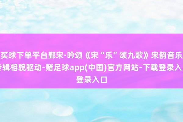买球下单平台鄞宋·吟颂《宋“乐”颂九歌》宋韵音乐专辑相貌驱动-赌足球app(中国)官方网站-下载登录入口