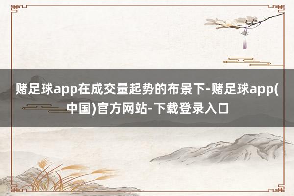 赌足球app在成交量起势的布景下-赌足球app(中国)官方网站-下载登录入口