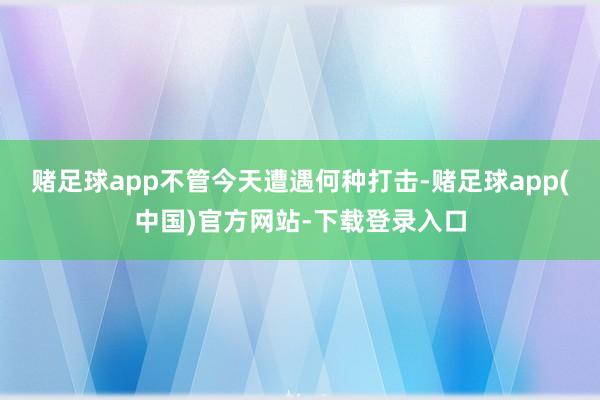 赌足球app不管今天遭遇何种打击-赌足球app(中国)官方网站-下载登录入口