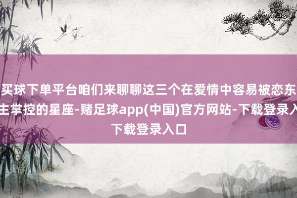 买球下单平台咱们来聊聊这三个在爱情中容易被恋东谈主掌控的星座-赌足球app(中国)官方网站-下载登录入口