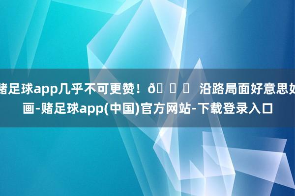 赌足球app几乎不可更赞！🚗 沿路局面好意思如画-赌足球app(中国)官方网站-下载登录入口
