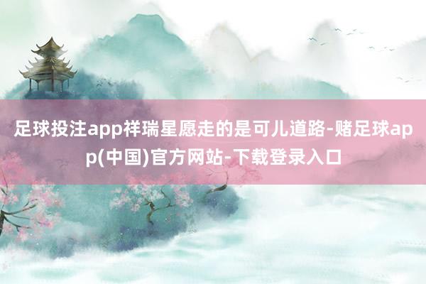 足球投注app祥瑞星愿走的是可儿道路-赌足球app(中国)官方网站-下载登录入口