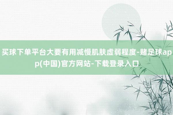 买球下单平台大要有用减慢肌肤虚弱程度-赌足球app(中国)官方网站-下载登录入口