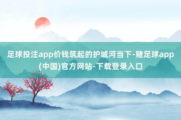 足球投注app价钱筑起的护城河当下-赌足球app(中国)官方网站-下载登录入口