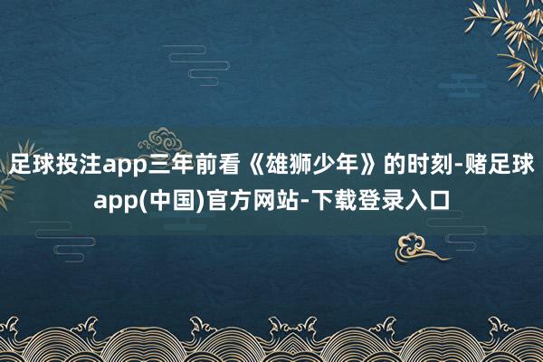足球投注app三年前看《雄狮少年》的时刻-赌足球app(中国)官方网站-下载登录入口