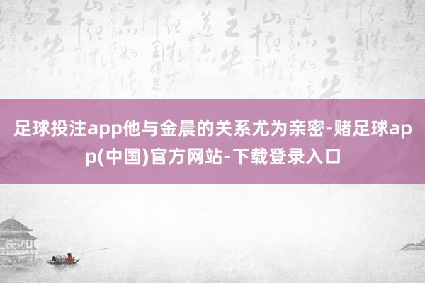 足球投注app他与金晨的关系尤为亲密-赌足球app(中国)官方网站-下载登录入口
