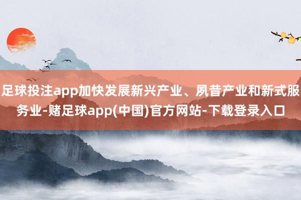 足球投注app加快发展新兴产业、夙昔产业和新式服务业-赌足球app(中国)官方网站-下载登录入口