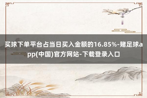 买球下单平台占当日买入金额的16.85%-赌足球app(中国)官方网站-下载登录入口