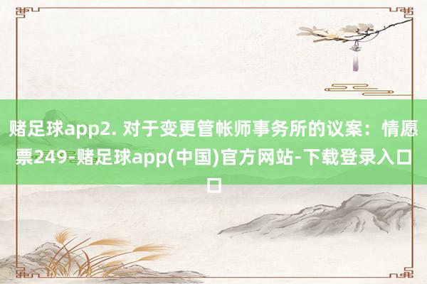 赌足球app2. 对于变更管帐师事务所的议案：情愿票249-赌足球app(中国)官方网站-下载登录入口