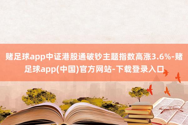 赌足球app中证港股通破钞主题指数高涨3.6%-赌足球app(中国)官方网站-下载登录入口