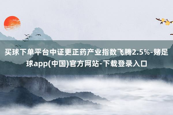 买球下单平台中证更正药产业指数飞腾2.5%-赌足球app(中国)官方网站-下载登录入口