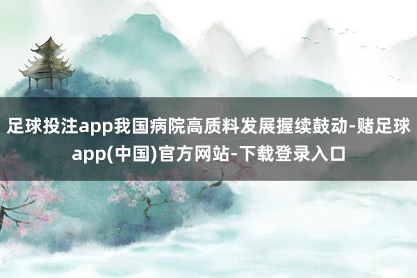 足球投注app我国病院高质料发展握续鼓动-赌足球app(中国)官方网站-下载登录入口