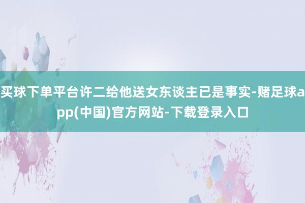 买球下单平台许二给他送女东谈主已是事实-赌足球app(中国)官方网站-下载登录入口