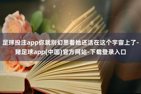 足球投注app你就别幻思着她还活在这个宇宙上了-赌足球app(中国)官方网站-下载登录入口