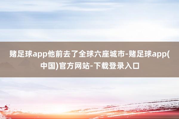 赌足球app他前去了全球六座城市-赌足球app(中国)官方网站-下载登录入口