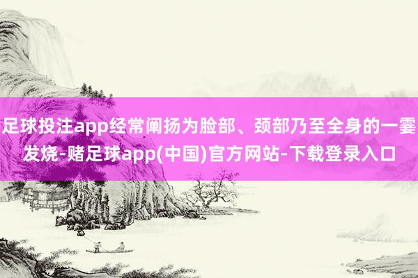 足球投注app经常阐扬为脸部、颈部乃至全身的一霎发烧-赌足球app(中国)官方网站-下载登录入口