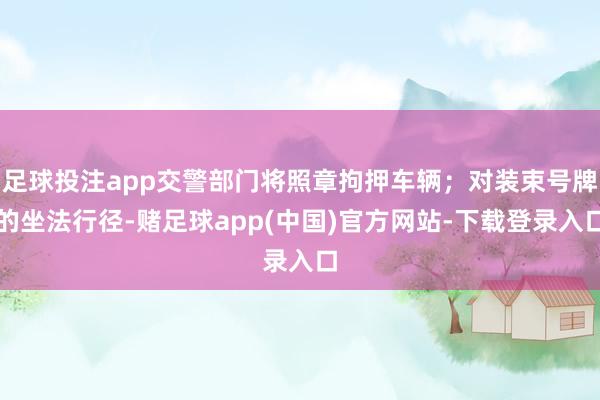 足球投注app交警部门将照章拘押车辆；对装束号牌的坐法行径-赌足球app(中国)官方网站-下载登录入口