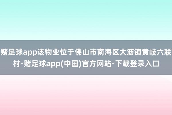 赌足球app该物业位于佛山市南海区大沥镇黄岐六联村-赌足球app(中国)官方网站-下载登录入口