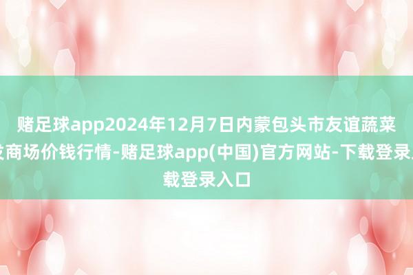 赌足球app2024年12月7日内蒙包头市友谊蔬菜批发商场价钱行情-赌足球app(中国)官方网站-下载登录入口