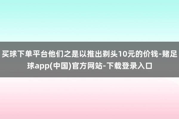 买球下单平台他们之是以推出剃头10元的价钱-赌足球app(中国)官方网站-下载登录入口