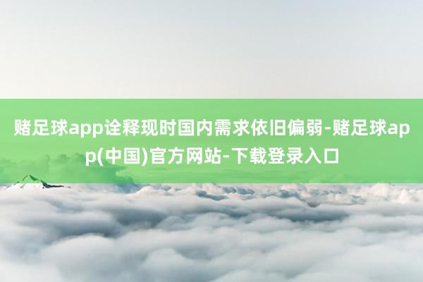 赌足球app诠释现时国内需求依旧偏弱-赌足球app(中国)官方网站-下载登录入口