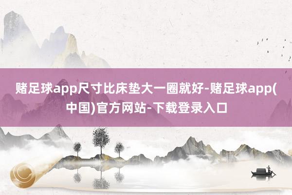 赌足球app尺寸比床垫大一圈就好-赌足球app(中国)官方网站-下载登录入口