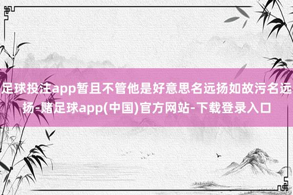 足球投注app暂且不管他是好意思名远扬如故污名远扬-赌足球app(中国)官方网站-下载登录入口