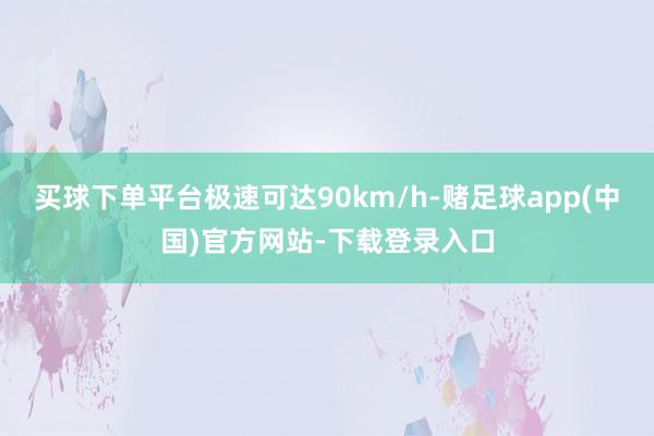 买球下单平台极速可达90km/h-赌足球app(中国)官方网站-下载登录入口