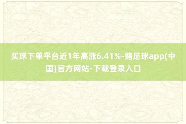 买球下单平台近1年高涨6.41%-赌足球app(中国)官方网站-下载登录入口